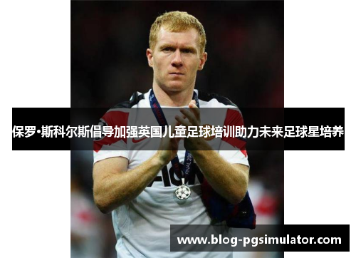 保罗·斯科尔斯倡导加强英国儿童足球培训助力未来足球星培养