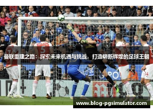曼联重建之路：探索未来机遇与挑战，打造崭新辉煌的足球王朝