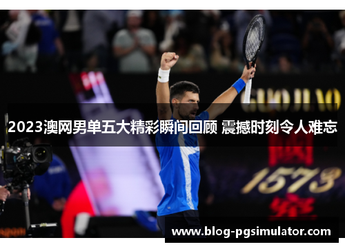 2023澳网男单五大精彩瞬间回顾 震撼时刻令人难忘