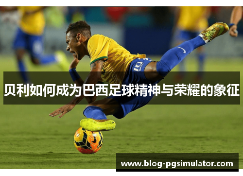贝利如何成为巴西足球精神与荣耀的象征