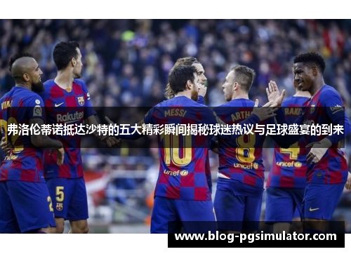 弗洛伦蒂诺抵达沙特的五大精彩瞬间揭秘球迷热议与足球盛宴的到来