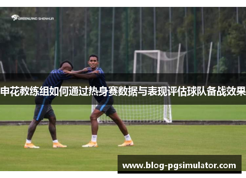 申花教练组如何通过热身赛数据与表现评估球队备战效果