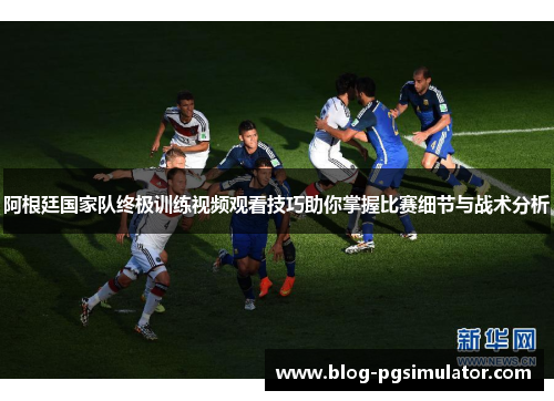 阿根廷国家队终极训练视频观看技巧助你掌握比赛细节与战术分析