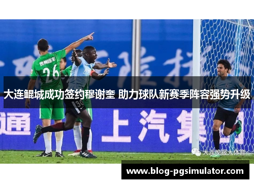 大连鲲城成功签约穆谢奎 助力球队新赛季阵容强势升级