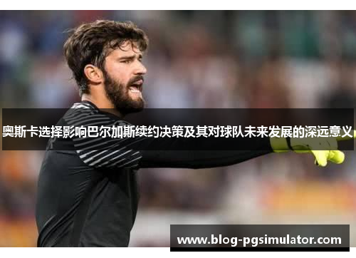 奥斯卡选择影响巴尔加斯续约决策及其对球队未来发展的深远意义