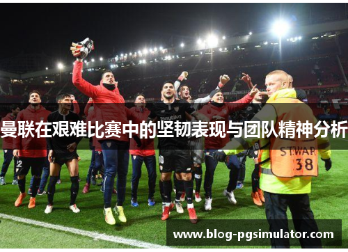 曼联在艰难比赛中的坚韧表现与团队精神分析