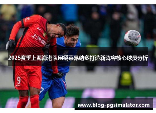 2025赛季上海海港队围绕莱昂纳多打造新阵容核心球员分析