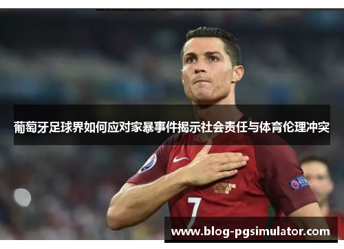 葡萄牙足球界如何应对家暴事件揭示社会责任与体育伦理冲突