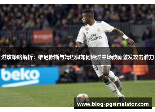 进攻策略解析：维尼修斯与姆巴佩如何通过中场鼓励激发攻击潜力
