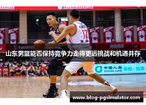 山东男篮能否保持竞争力走得更远挑战和机遇并存