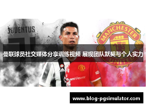 曼联球员社交媒体分享训练视频 展现团队默契与个人实力