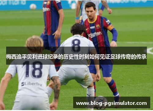 梅西追平贝利进球纪录的历史性时刻如何见证足球传奇的传承