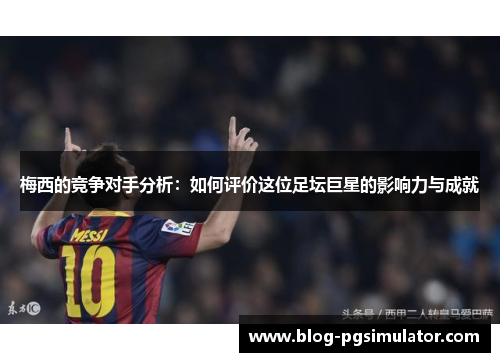 梅西的竞争对手分析：如何评价这位足坛巨星的影响力与成就