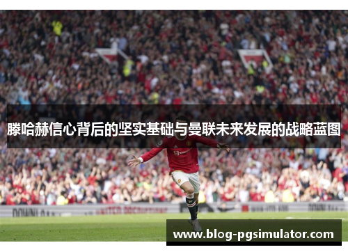 滕哈赫信心背后的坚实基础与曼联未来发展的战略蓝图