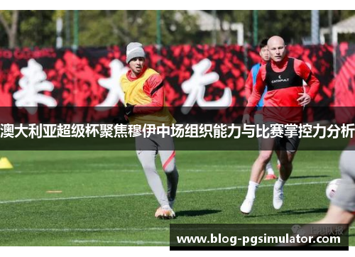 澳大利亚超级杯聚焦穆伊中场组织能力与比赛掌控力分析
